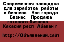 Современная площадка для заработка, работы и бизнеса - Все города Бизнес » Продажа готового бизнеса   . Хакасия респ.,Абакан г.